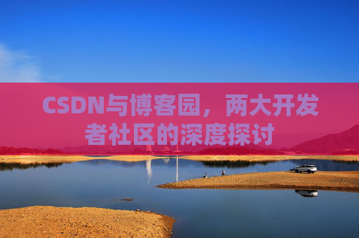 CSDN与博客园,两大开发者社区的深度探讨 CSDN与博客园,两大开发者社区的深度探讨